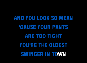 AND YOU LOOK SO MEAN
'CAUSE YOUR PANTS
ARE T00 TIGHT
YOU'RE THE OLDEST

SWIHGER IN TOWN l