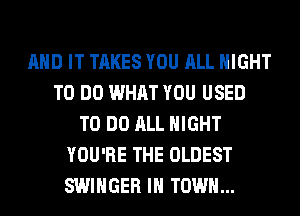 AND IT TAKES YOU ALL NIGHT
TO DO WHAT YOU USED
TO DO ALL NIGHT
YOU'RE THE OLDEST
SWIHGER IN TOWN...