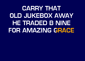 CARRY THAT
OLD JUKEBOX AWAY
HE TRADED B NINE
FOR AMAZING GRACE