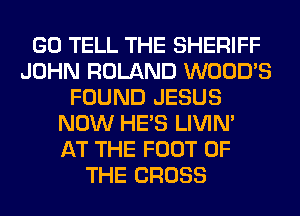 GO TELL THE SHERIFF
JOHN ROLAND WOOD'S
FOUND JESUS
NOW HE'S LIVIN'

AT THE FOOT OF
THE CROSS