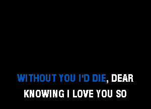 WITHOUT YOU I'D DIE, DEAR
KNOWING I LOVE YOU SO
