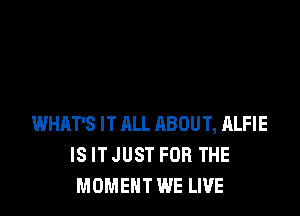WHAT'S IT ALL ABOUT, ALFIE
IS IT JUST FOR THE
MOMENT WE LIVE