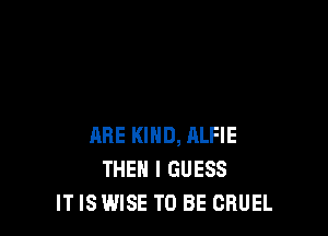 ARE KIND, ALFIE
THEN I GUESS
IT IS WISE TO BE CBUEL