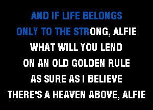 AND IF LIFE BELOHGS
ONLY TO THE STRONG, ALFIE
WHAT WILL YOU LEHD
ON AN OLD GOLDEN RULE
AS SURE AS I BELIEVE
THERE'S A HEAVEN ABOVE, ALFIE