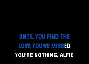 UNTIL YOU FIND THE
LOVE YOU'VE MISSED
YOU'RE NOTHING, ALFIE