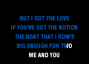 BUT I GOT THE LOVE
IF YOU'VE GOT THE MOTION
THE BOAT THATI BOW'S
BIG ENOUGH FOR TWO
ME AND YOU