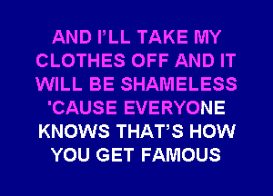 AND PLL TAKE MY
CLOTHES OFF AND IT
WILL BE SHAMELESS

'CAUSE EVERYONE
KNOWS THATS HOW

YOU GET FAMOUS