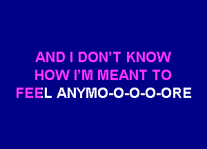 AND I DOWT KNOW

HOW I'M MEANT TO
FEEL ANYMO-O-O-O-ORE