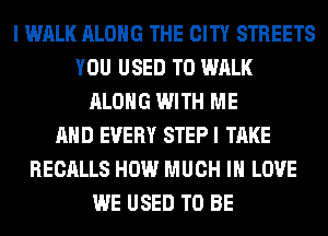 I WALK ALONG THE CITY STREETS
YOU USED TO WALK
ALONG WITH ME
AND EVERY STEP I TAKE
RECALLS HOW MUCH I LOVE
WE USED TO BE