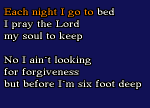 Each night I go to bed
I pray the Lord
my soul to keep

No I ain't looking
for forgiveness
but before I'm six foot deep