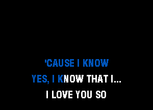 'CAUSE I KNOW
YES, I KNOW THAT I...
I LOVE YOU SO