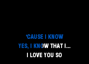 'CAUSE I KNOW
YES, I KNOW THAT I...
I LOVE YOU SO