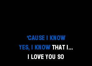 'CAUSE I KNOW
YES, I KNOW THAT I...
I LOVE YOU SO