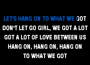 LET'S HANG ON TO WHAT WE GOT
DON'T LET GO GIRL, WE GOT A LOT
GOT A LOT OF LOVE BETWEEN US
HANG 0H, HANG 0H, HANG ON
TO WHAT WE GOT