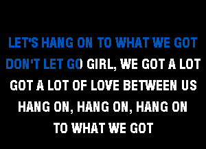 LET'S HANG ON TO WHAT WE GOT
DON'T LET GO GIRL, WE GOT A LOT
GOT A LOT OF LOVE BETWEEN US
HANG 0H, HANG 0H, HANG ON
TO WHAT WE GOT