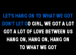 LET'S HANG ON TO WHAT WE GOT
DON'T LET GO GIRL, WE GOT A LOT
GOT A LOT OF LOVE BETWEEN US
HANG 0H, HANG 0H, HANG ON
TO WHAT WE GOT