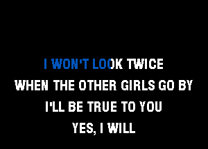 I WON'T LOOK TWICE
WHEN THE OTHER GIRLS GO BY
I'LL BE TRUE TO YOU
YES, I WILL