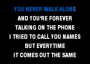 YOU EVER WALK ALONE
AND YOU'RE FOREVER
TALKING ON THE PHONE
I TRIED TO CALL YOU NAMES
BUT EVERYTIME
IT COMES OUT THE SAME