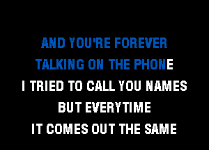 AND YOU'RE FOREVER
TALKING ON THE PHONE
I TRIED TO CALL YOU NAMES
BUT EVERYTIME
IT COMES OUT THE SAME