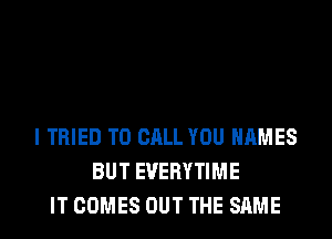 I TRIED TO CALL YOU NAMES
BUT EVERYTIME
IT COMES OUT THE SAME