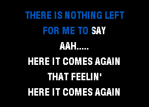 THERE IS NOTHING LEFT
FOR ME TO SAY
MH .....

HERE IT COMES AGHIN
THAT FEELIH'

HERE IT COMES AGAIN I