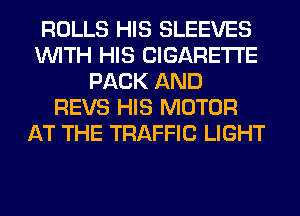 ROLLS HIS SLEEVES
WITH HIS CIGARETTE
PACK AND
REVS HIS MOTOR
AT THE TRAFFIC LIGHT