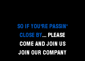 SO IF YOU'RE PASSIN'

CLOSE BY... PLEASE
COME AND JOIN US
JOIN OUR COMPANY