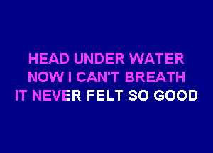 HEAD UNDER WATER
NOW I CAN'T BREATH
IT NEVER FELT SO GOOD