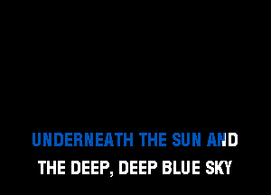UHDERHEATH THE SUN AND
THE DEEP, DEEP BLUE SKY