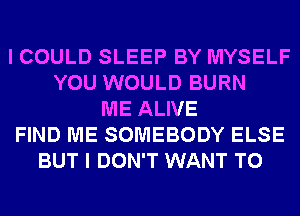 I COULD SLEEP BY MYSELF
YOU WOULD BURN
ME ALIVE
FIND ME SOMEBODY ELSE
BUT I DON'T WANT TO