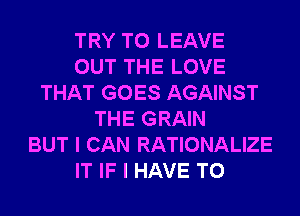 TRY TO LEAVE
OUT THE LOVE
THAT GOES AGAINST
THE GRAIN
BUT I CAN RATIONALIZE
IT IF I HAVE TO