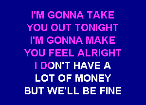 I'M GONNA TAKE
YOU OUT TONIGHT
I'M GONNA MAKE
YOU FEEL ALRIGHT
I DON'T HAVE A
LOT OF MONEY

BUT WE'LL BE FINE l