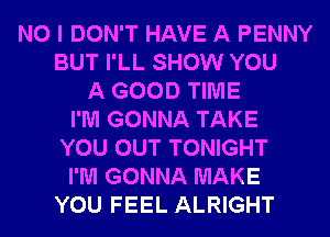 NO I DON'T HAVE A PENNY
BUT I'LL SHOW YOU
A GOOD TIME
I'M GONNA TAKE
YOU OUT TONIGHT
I'M GONNA MAKE
YOU FEEL ALRIGHT