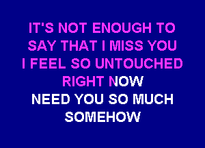 IT'S NOT ENOUGH TO
SAY THAT I MISS YOU
I FEEL SO UNTOUCHED
RIGHT NOW
NEED YOU SO MUCH
SOMEHOW