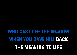 WHO CAST OFF THE SHADOW
WHEN YOU GAVE HIM BACK
THE MEANING T0 LIFE