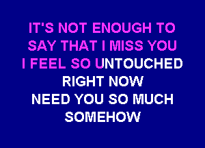 IT'S NOT ENOUGH TO
SAY THAT I MISS YOU
I FEEL SO UNTOUCHED
RIGHT NOW
NEED YOU SO MUCH
SOMEHOW