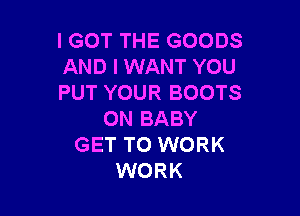 IGOT THE GOODS
AND I WANT YOU
PUT YOUR BOOTS

0N BABY
GET TO WORK
WORK
