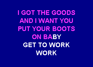 IGOT THE GOODS
AND I WANT YOU
PUT YOUR BOOTS

0N BABY
GET TO WORK
WORK