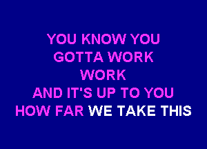 YOU KNOW YOU
GOTTA WORK

WORK
AND IT'S UP TO YOU
HOW FAR WE TAKE THIS