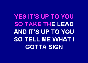 YES IT'S UP TO YOU
SO TAKE THE LEAD
AND IT'S UP TO YOU
SO TELL ME WHAT I
GOTTA SIGN

g