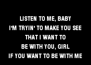 LISTEN TO ME, BABY
I'M TRYIH' TO MAKE YOU SEE
THAT I WANT TO
BE WITH YOU, GIRL
IF YOU WANT TO BE WITH ME