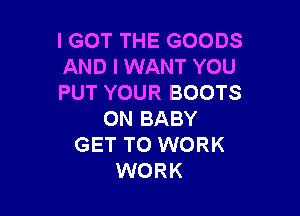 IGOT THE GOODS
AND I WANT YOU
PUT YOUR BOOTS

0N BABY
GET TO WORK
WORK