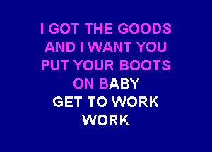 IGOT THE GOODS
AND I WANT YOU
PUT YOUR BOOTS

0N BABY
GET TO WORK
WORK