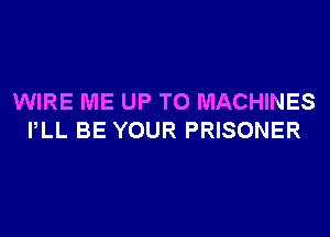 WIRE ME UP TO MACHINES
PLL BE YOUR PRISONER