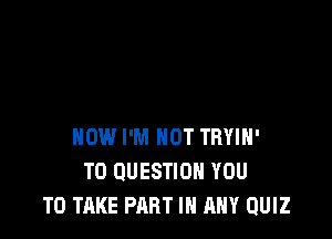 HOW I'M NOT TRYIH'
T0 QUESTION YOU
TO TAKE PART IN ANY QUIZ