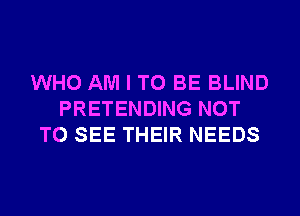 WHO AM I TO BE BLIND
PRETENDING NOT
TO SEE THEIR NEEDS
