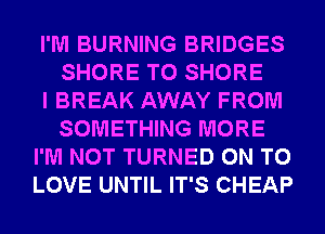 I'M BURNING BRIDGES
SHORE T0 SHORE
I BREAK AWAY FROM
SOMETHING MORE
I'M NOT TURNED ON TO
LOVE UNTIL IT'S CHEAP