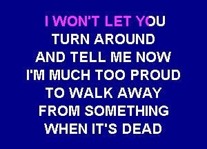 I WON'T LET YOU
TURN AROUND
AND TELL ME NOW
I'M MUCH T00 PROUD
TO WALK AWAY
FROM SOMETHING
WHEN IT'S DEAD