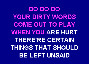 DO DO DO
YOUR DIRTY WORDS
COME OUT TO PLAY

WHEN YOU ARE HURT
THERE'RE CERTAIN
THINGS THAT SHOULD
BE LEFT UNSAID