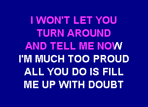 I WON'T LET YOU
TURN AROUND
AND TELL ME NOW
I'M MUCH TOO PROUD
ALL YOU DO IS FILL
ME UP WITH DOUBT